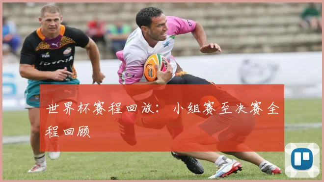 世界杯赛程回放:小组赛至决赛全程回顾