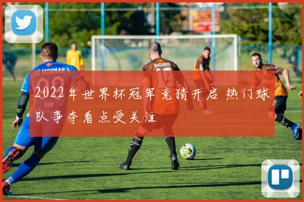 2022年世界杯冠军竞猜开启 热门球队争夺看点受关注