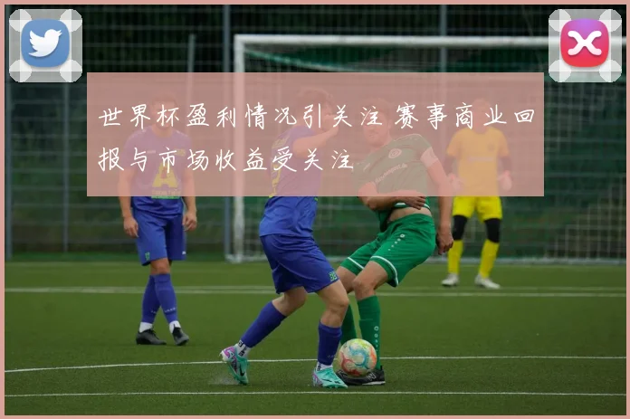 世界杯盈利情况引关注 赛事商业回报与市场收益受关注