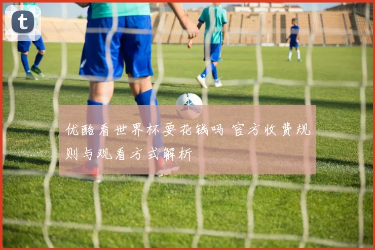 优酷看世界杯要花钱吗 官方收费规则与观看方式解析