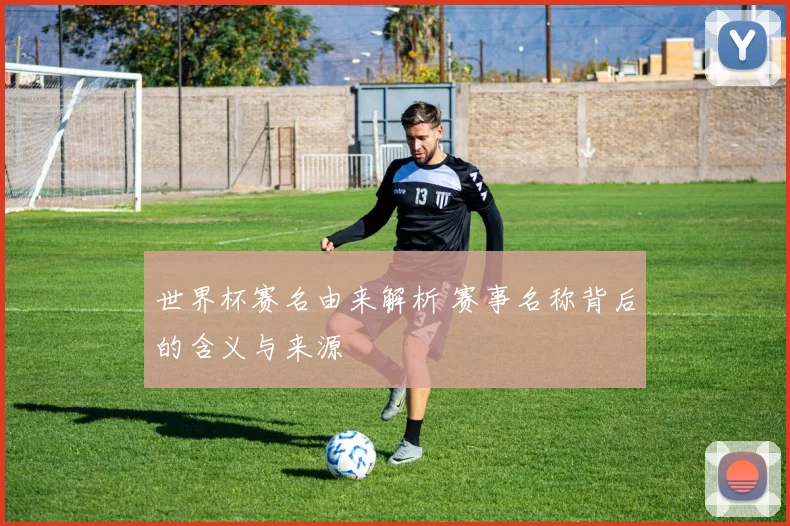 世界杯赛名由来解析 赛事名称背后的含义与来源