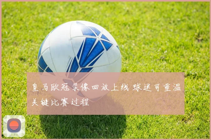 皇马欧冠录像回放上线 球迷可重温关键比赛过程