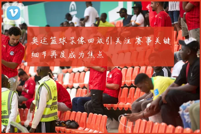 奥运篮球录像回放引关注 赛事关键细节再度成为焦点
