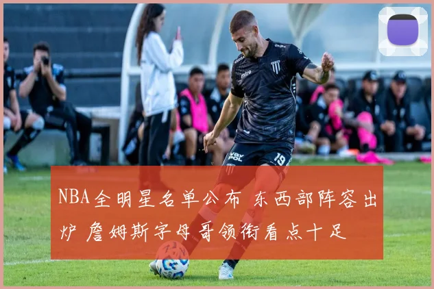 NBA全明星名单公布 东西部阵容出炉 詹姆斯字母哥领衔看点十足