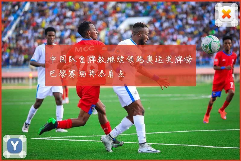 中国队金牌数继续领跑奥运奖牌榜巴黎赛场再添看点