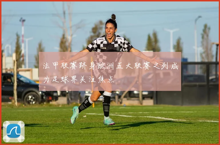 法甲联赛跻身欧洲五大联赛之列成为足球界关注焦点