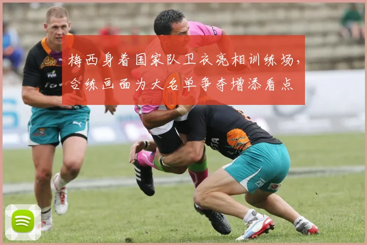 梅西身着国家队卫衣亮相训练场，合练画面为大名单争夺增添看点