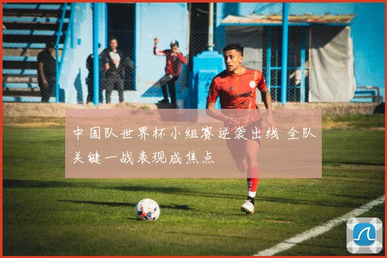 中国队世界杯小组赛逆袭出线 全队关键一战表现成焦点