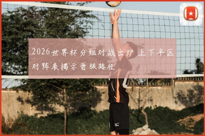 2026世界杯分组对战出炉 上下半区对阵表揭示晋级路径
