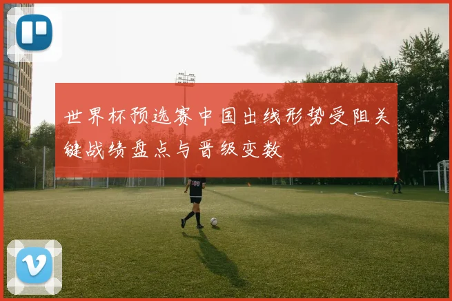世界杯预选赛中国出线形势受阻关键战绩盘点与晋级变数