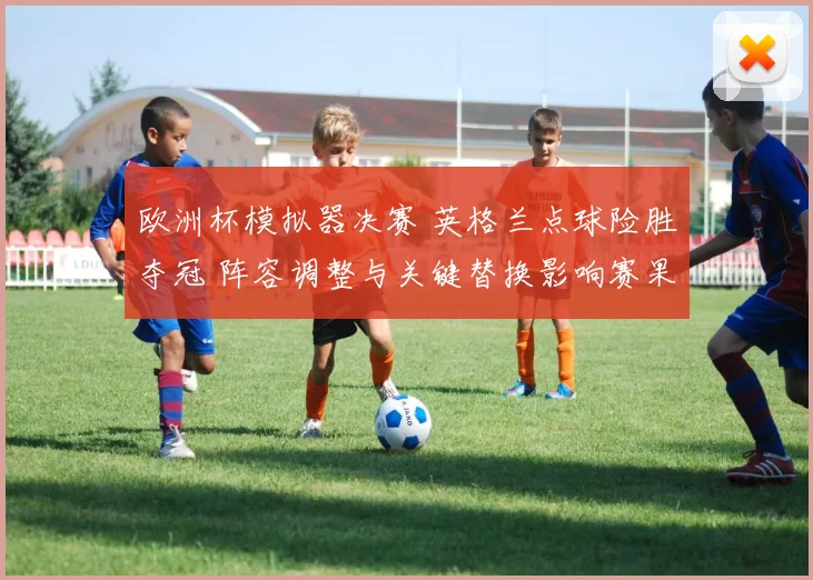 欧洲杯模拟器决赛 英格兰点球险胜夺冠 阵容调整与关键替换影响赛果