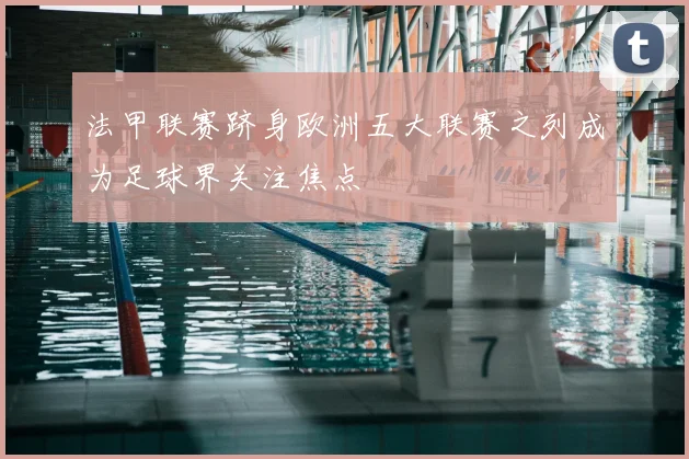 法甲联赛跻身欧洲五大联赛之列成为足球界关注焦点