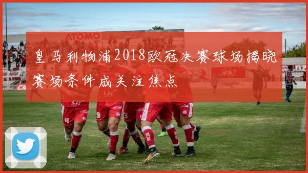 皇马利物浦2018欧冠决赛球场揭晓赛场条件成关注焦点