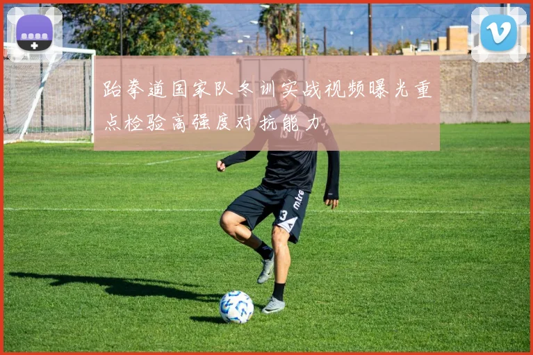 跆拳道国家队冬训实战视频曝光重点检验高强度对抗能力