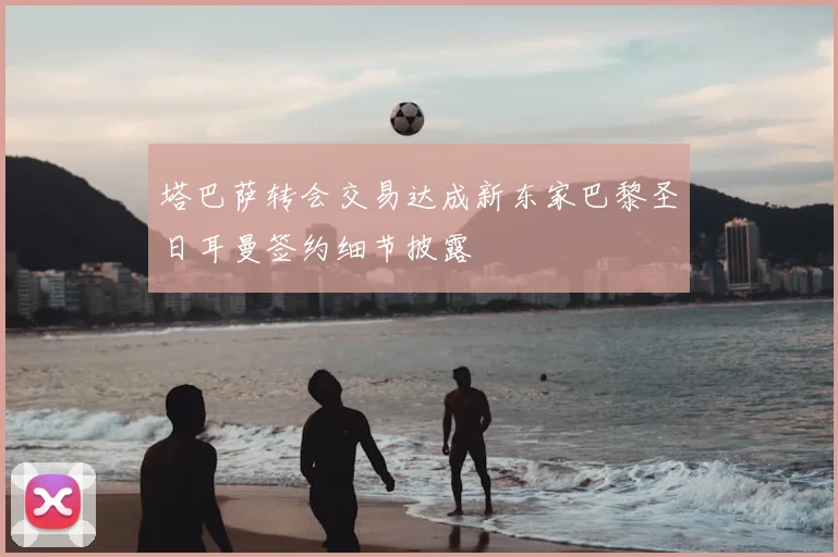 塔巴萨转会交易达成新东家巴黎圣日耳曼签约细节披露