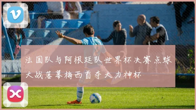 法国队与阿根廷队世界杯决赛点球大战落幕梅西首夺大力神杯