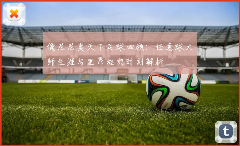 儒尼尼奥天下足球回顾：任意球大师生涯与里昂经典时刻解析