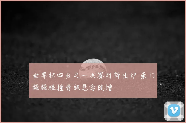 世界杯四分之一决赛对阵出炉 豪门强强碰撞晋级悬念陡增