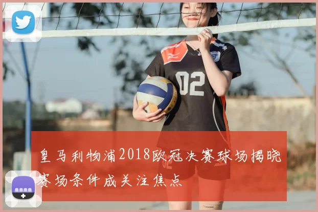 皇马利物浦2018欧冠决赛球场揭晓赛场条件成关注焦点