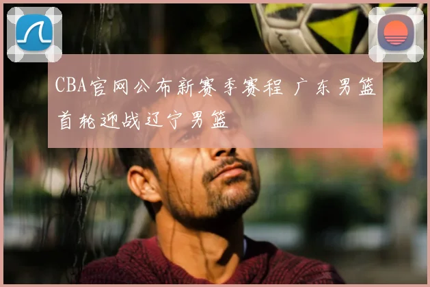 CBA官网公布新赛季赛程 广东男篮首轮迎战辽宁男篮