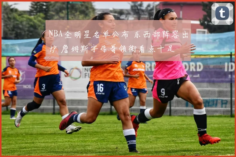 NBA全明星名单公布 东西部阵容出炉 詹姆斯字母哥领衔看点十足