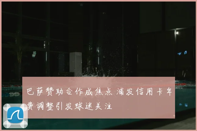 巴萨赞助合作成焦点 浦发信用卡年费调整引发球迷关注