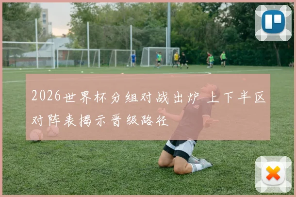 2026世界杯分组对战出炉 上下半区对阵表揭示晋级路径
